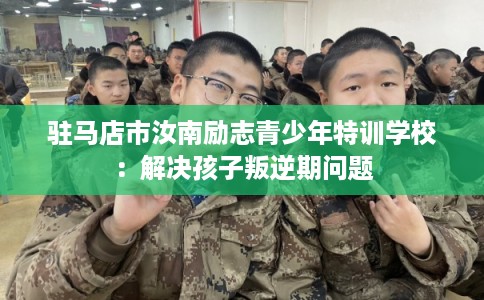 驻马店市汝南励志青少年特训学校:解决孩子叛逆期问题 驻马店市汝南励志青少年特训学校:解决孩子叛逆期问题