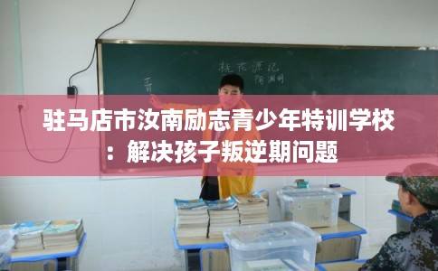 驻马店市汝南励志青少年特训学校:解决孩子叛逆期问题 驻马店市汝南励志青少年特训学校:解决孩子叛逆期问题