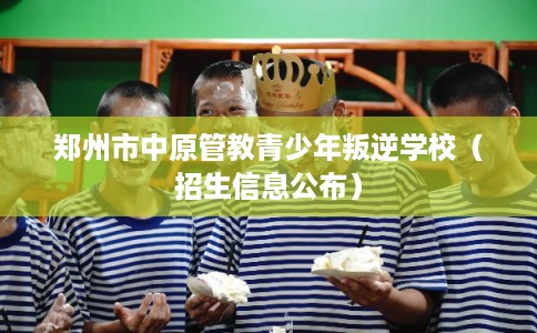 郑州市中原管教青少年叛逆学校(招生信息公布) 郑州市中原管教青少年叛逆学校(招生信息公布)