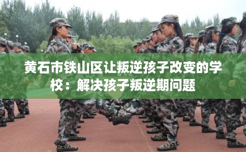 黄石市铁山区让叛逆孩子改变的学校:解决孩子叛逆期问题 黄石市铁山区让叛逆孩子改变的学校:解决孩子叛逆期问题