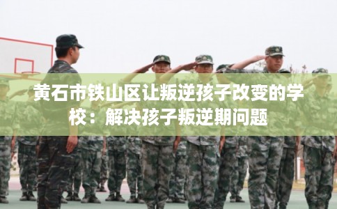 黄石市铁山区让叛逆孩子改变的学校:解决孩子叛逆期问题 黄石市铁山区让叛逆孩子改变的学校:解决孩子叛逆期问题