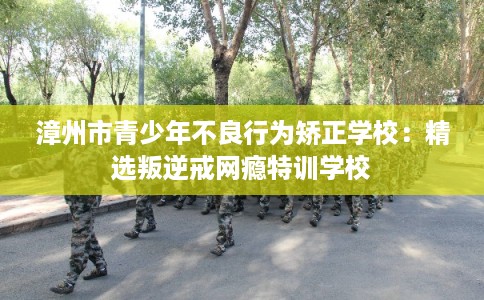 漳州市青少年不良行为矫正学校：精选叛逆戒网瘾特训学校