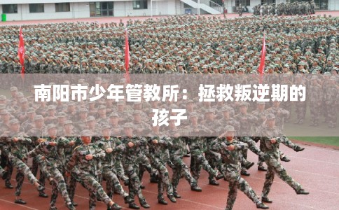 南阳市少年管教所:拯救叛逆期的孩子 南阳市少年管教所:拯救叛逆期的孩子