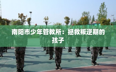 南阳市少年管教所:拯救叛逆期的孩子 南阳市少年管教所:拯救叛逆期的孩子
