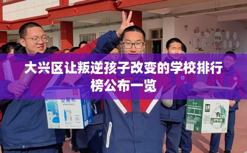 大兴区让叛逆孩子改变的学校排行榜公布一览