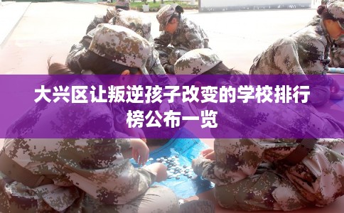 大兴区让叛逆孩子改变的学校排行榜公布一览