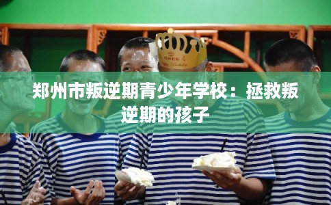 郑州市叛逆期青少年学校:拯救叛逆期的孩子 郑州市叛逆期青少年学校:拯救叛逆期的孩子