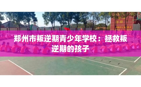 郑州市叛逆期青少年学校:拯救叛逆期的孩子 郑州市叛逆期青少年学校:拯救叛逆期的孩子