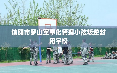 信阳市罗山军事化管理小孩叛逆封闭学校 信阳市罗山军事化管理小孩叛逆封闭学校