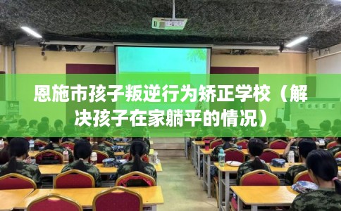 恩施市孩子叛逆行为矫正学校(解决孩子在家躺平的情况) 恩施市孩子叛逆行为矫正学校(解决孩子在家躺平的情况)