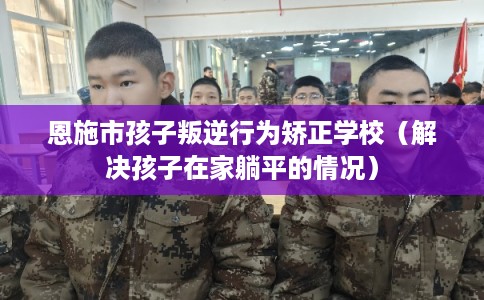 恩施市孩子叛逆行为矫正学校(解决孩子在家躺平的情况) 恩施市孩子叛逆行为矫正学校(解决孩子在家躺平的情况)