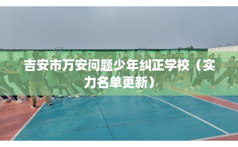 吉安市万安问题少年纠正学校（实力名单更新）