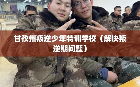 甘孜州叛逆少年特训学校（解决叛逆期问题）