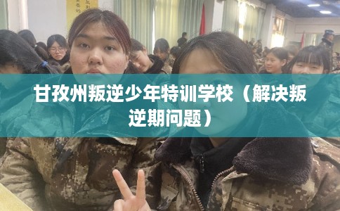 甘孜州叛逆少年特训学校（解决叛逆期问题）