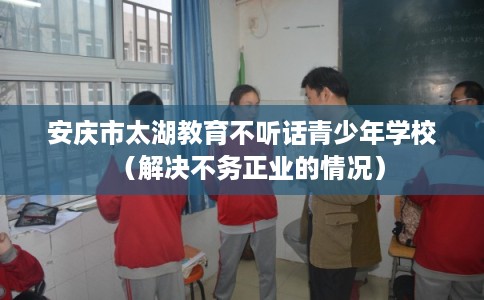 安庆市太湖教育不听话青少年学校(解决不务正业的情况) 安庆市太湖教育不听话青少年学校(解决不务正业的情况)