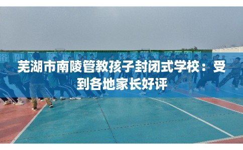 芜湖市南陵管教孩子封闭式学校:受到各地家长好评 芜湖市南陵管教孩子封闭式学校:受到各地家长好评