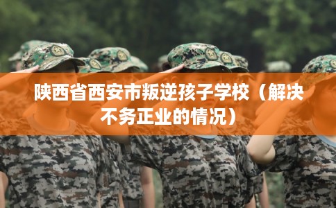陕西省西安市叛逆孩子学校(解决不务正业的情况) 陕西省西安市叛逆孩子学校(解决不务正业的情况)