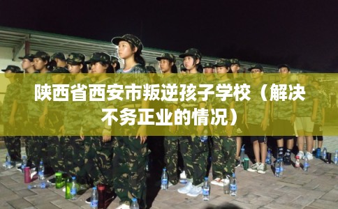 陕西省西安市叛逆孩子学校(解决不务正业的情况) 陕西省西安市叛逆孩子学校(解决不务正业的情况)