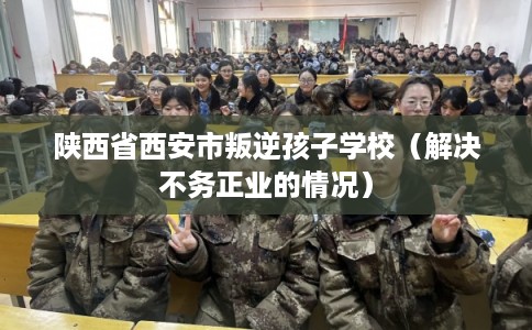 陕西省西安市叛逆孩子学校(解决不务正业的情况) 陕西省西安市叛逆孩子学校(解决不务正业的情况)