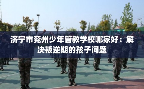 济宁市兖州少年管教学校哪家好:解决叛逆期的孩子问题 济宁市兖州少年管教学校哪家好:解决叛逆期的孩子问题