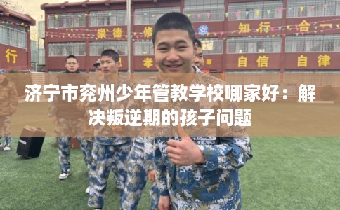 济宁市兖州少年管教学校哪家好:解决叛逆期的孩子问题 济宁市兖州少年管教学校哪家好:解决叛逆期的孩子问题