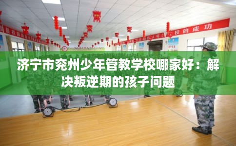 济宁市兖州少年管教学校哪家好:解决叛逆期的孩子问题 济宁市兖州少年管教学校哪家好:解决叛逆期的孩子问题