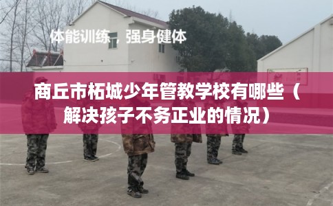 商丘市柘城少年管教学校有哪些（解决孩子不务正业的情况）