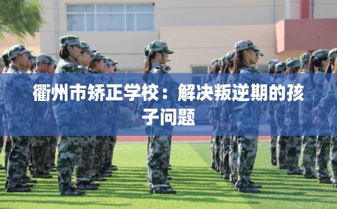 衢州市矫正学校:解决叛逆期的孩子问题 衢州市矫正学校:解决叛逆期的孩子问题