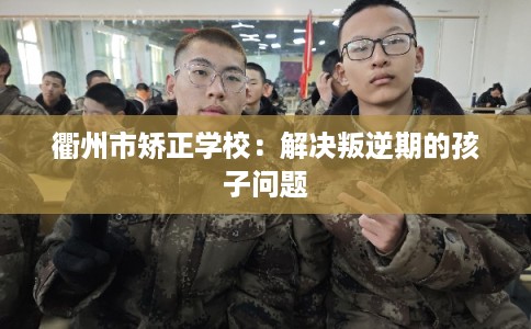 衢州市矫正学校:解决叛逆期的孩子问题 衢州市矫正学校:解决叛逆期的孩子问题