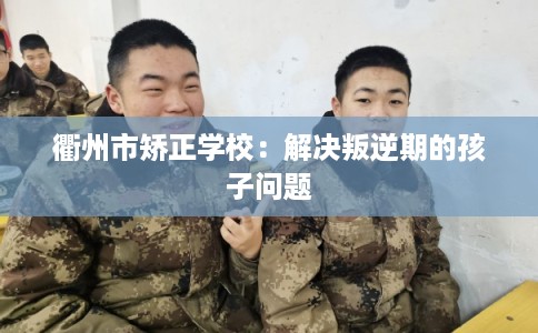 衢州市矫正学校:解决叛逆期的孩子问题 衢州市矫正学校:解决叛逆期的孩子问题