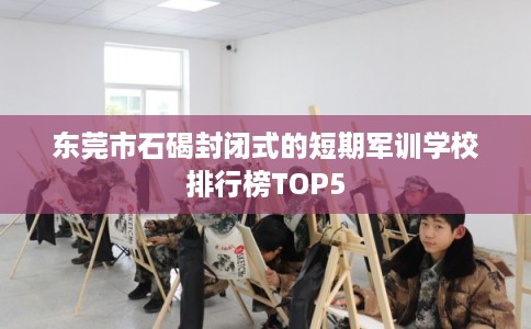 东莞市石碣封闭式的短期军训学校排行榜TOP5 东莞市石碣封闭式的短期军训学校排行榜TOP5