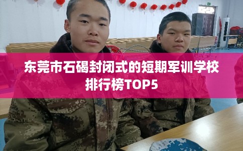 东莞市石碣封闭式的短期军训学校排行榜TOP5 东莞市石碣封闭式的短期军训学校排行榜TOP5