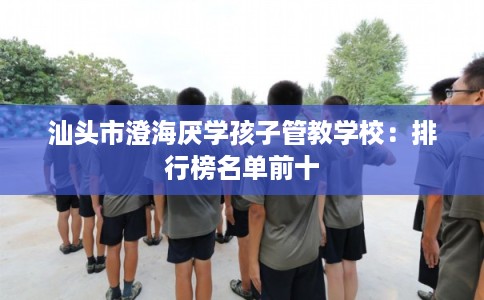 汕头市澄海厌学孩子管教学校:排行榜名单前十 汕头市澄海厌学孩子管教学校:排行榜名单前十