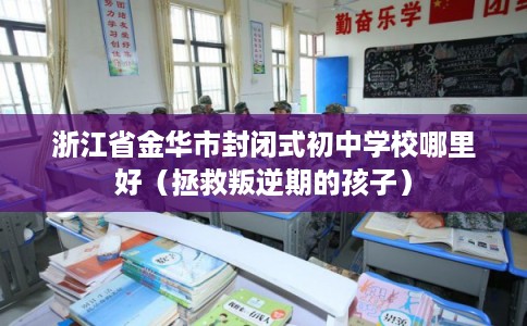 浙江省金华市封闭式初中学校哪里好(拯救叛逆期的孩子) 浙江省金华市封闭式初中学校哪里好(拯救叛逆期的孩子)
