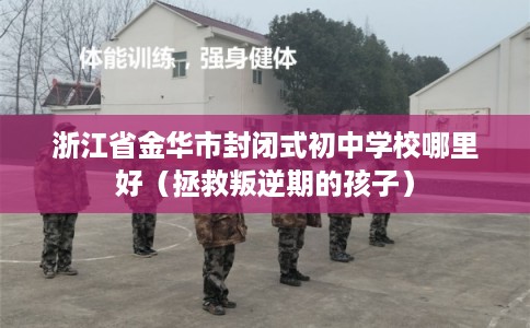 浙江省金华市封闭式初中学校哪里好(拯救叛逆期的孩子) 浙江省金华市封闭式初中学校哪里好(拯救叛逆期的孩子)
