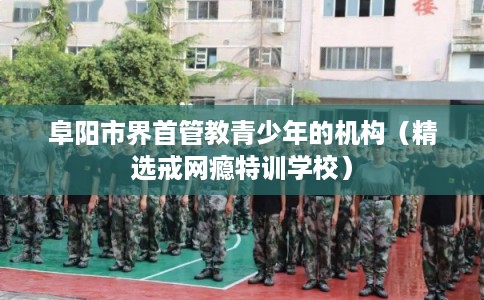 阜阳市界首管教青少年的机构(精选戒网瘾特训学校) 阜阳市界首管教青少年的机构(精选戒网瘾特训学校)