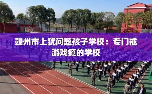 赣州市上犹问题孩子学校:专门戒游戏瘾的学校 赣州市上犹问题孩子学校:专门戒游戏瘾的学校