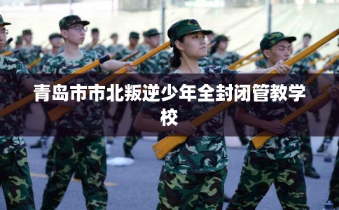 青岛市市北叛逆少年全封闭管教学校 青岛市市北叛逆少年全封闭管教学校