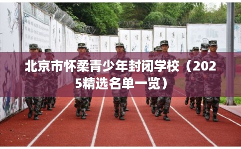 北京市怀柔青少年封闭学校(2025精选名单一览) 北京市怀柔青少年封闭学校(2025精选名单一览)