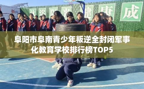 阜阳市阜南青少年叛逆全封闭军事化教育学校排行榜TOP5 阜阳市阜南青少年叛逆全封闭军事化教育学校排行榜TOP5