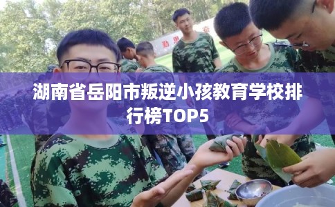 湖南省岳阳市叛逆小孩教育学校排行榜TOP5 湖南省岳阳市叛逆小孩教育学校排行榜TOP5