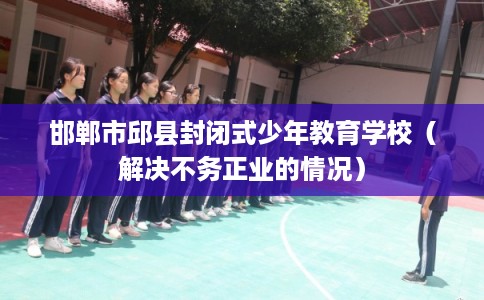 邯郸市邱县封闭式少年教育学校(解决不务正业的情况) 邯郸市邱县封闭式少年教育学校(解决不务正业的情况)