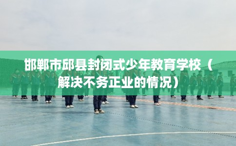邯郸市邱县封闭式少年教育学校(解决不务正业的情况) 邯郸市邱县封闭式少年教育学校(解决不务正业的情况)