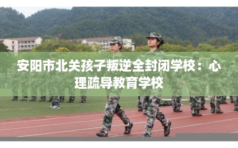 安阳市北关孩子叛逆全封闭学校：心理疏导教育学校