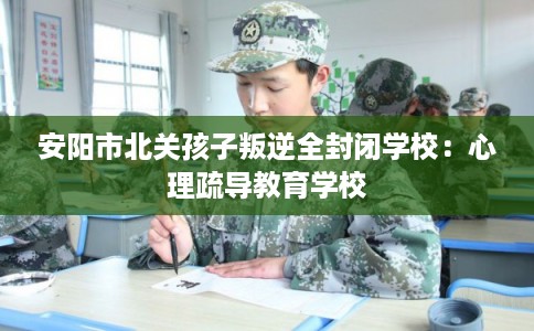 安阳市北关孩子叛逆全封闭学校：心理疏导教育学校