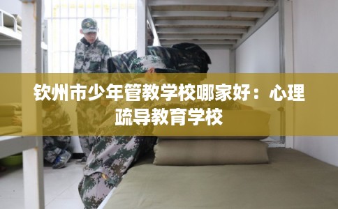 钦州市少年管教学校哪家好:心理疏导教育学校 钦州市少年管教学校哪家好:心理疏导教育学校