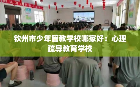 钦州市少年管教学校哪家好:心理疏导教育学校 钦州市少年管教学校哪家好:心理疏导教育学校