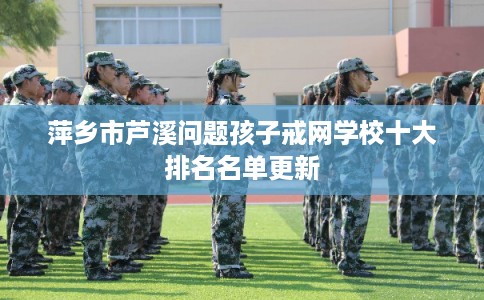 萍乡市芦溪问题孩子戒网学校十大排名名单更新
