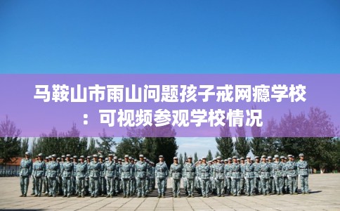 马鞍山市雨山问题孩子戒网瘾学校:可视频参观学校情况 马鞍山市雨山问题孩子戒网瘾学校:可视频参观学校情况