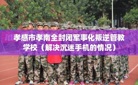 孝感市孝南全封闭军事化叛逆管教学校(解决沉迷手机的情况) 孝感市孝南全封闭军事化叛逆管教学校(解决沉迷手机的情况)